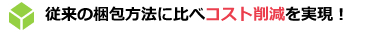 従来の梱包方法に比べコスト削減を実現！