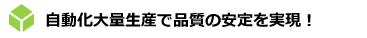 自動化大量生産で品質の安定を実現！